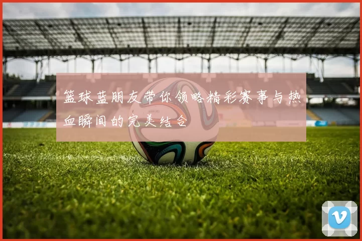 篮球蓝朋友带你领略精彩赛事与热血瞬间的完美结合