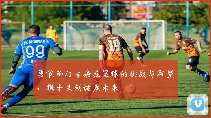 勇敢面对吉癌症篮球的挑战与希望，携手共创健康未来